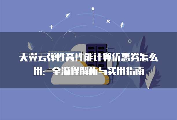 天翼云弹性高性能计算优惠券怎么用:全流程解析与实用指南