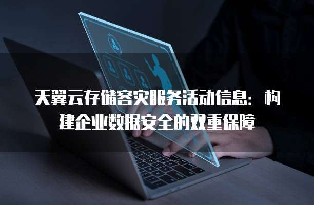 天翼云存储容灾服务活动信息:构建企业数据安全的双重保障
