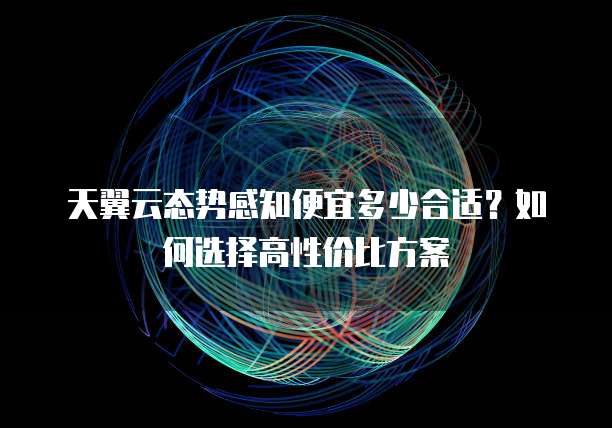 天翼云态势感知便宜多少合适?如何选择高性价比方案