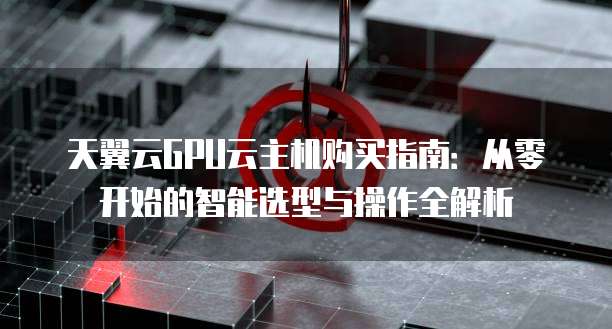 天翼云GPU云主机购买指南:从零开始的智能选型与操作全解析