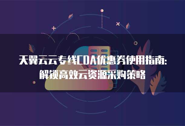 天翼云云专线CDA优惠券使用指南:解锁高效云资源采购策略