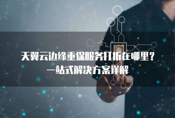 天翼云边缘重保服务打折在哪里?一站式解决方案详解
