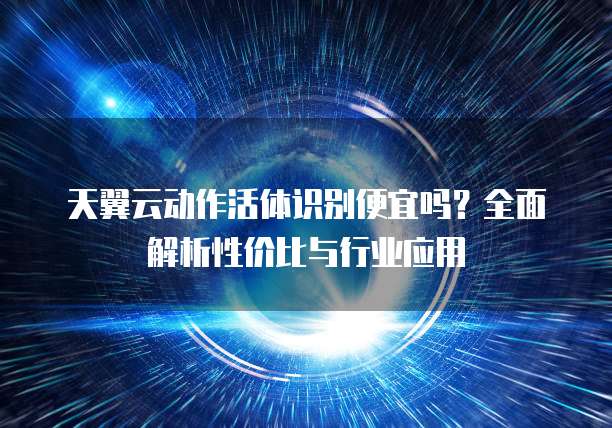天翼云动作活体识别便宜吗?全面解析性价比与行业应用