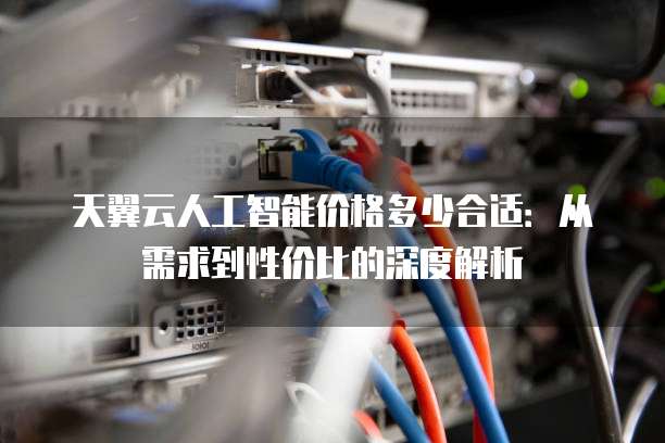 天翼云人工智能价格多少合适:从需求到性价比的深度解析