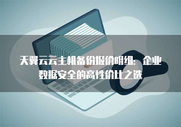 天翼云云主机备份报价明细:企业数据安全的高性价比之选