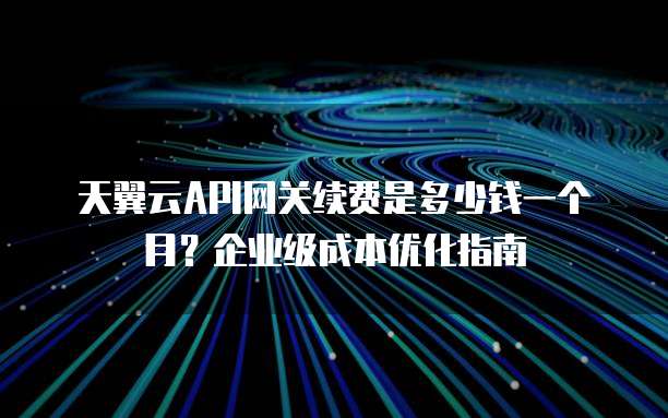 天翼云API网关续费是多少钱一个月?企业级成本优化指南