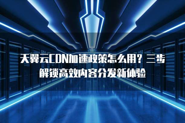 天翼云CDN加速政策怎么用?三步解锁高效内容分发新体验