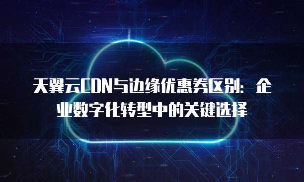 天翼云CDN与边缘优惠券区别:企业数字化转型中的关键选择