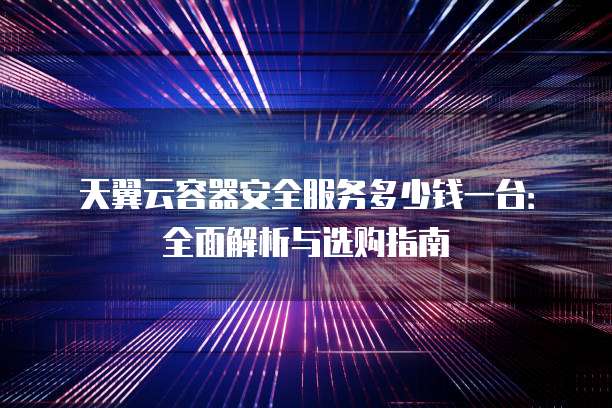 天翼云容器安全服务多少钱一台：全面解析与选购指南