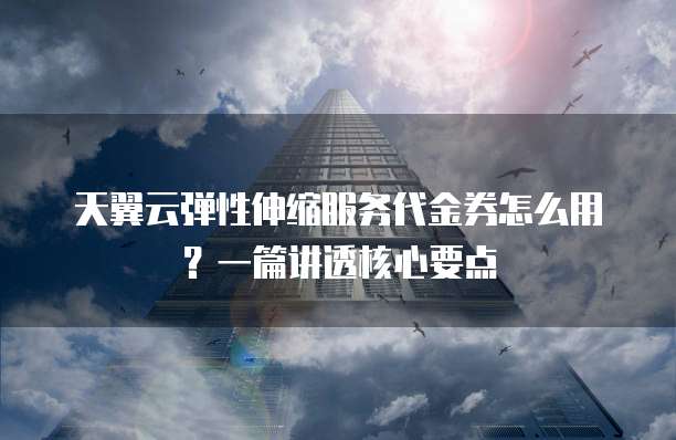 天翼云弹性伸缩服务代金券怎么用?一篇讲透核心要点