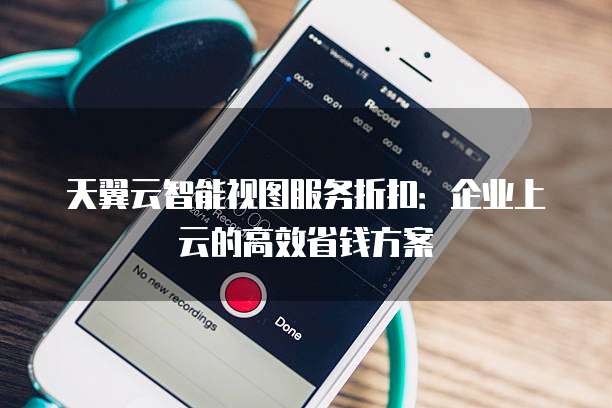 天翼云智能视图服务折扣:企业上云的高效省钱方案