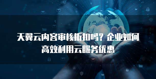 天翼云内容审核折扣吗?企业如何高效利用云服务优惠