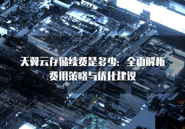 天翼云存储续费是多少:全面解析费用策略与优化建议