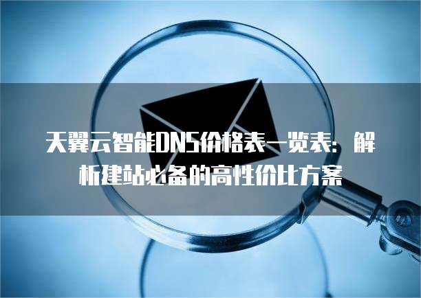 天翼云智能DNS价格表一览表:解析建站必备的高性价比方案