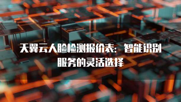 天翼云人脸检测报价表:智能识别服务的灵活选择