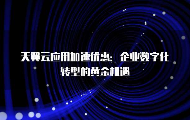 天翼云应用加速优惠:企业数字化转型的黄金机遇