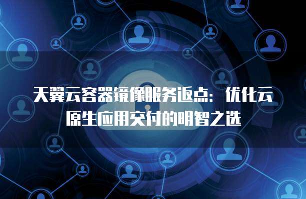 天翼云容器镜像服务返点:优化云原生应用交付的明智之选