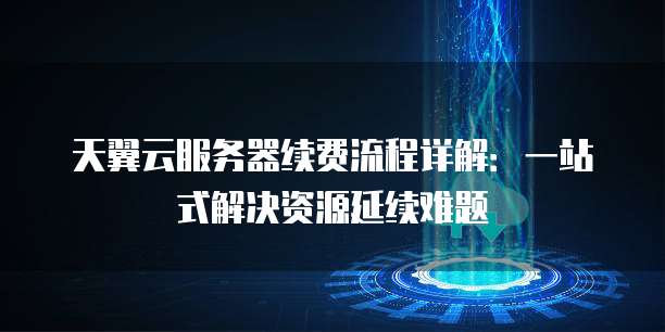 天翼云服务器续费流程详解:一站式解决资源延续难题