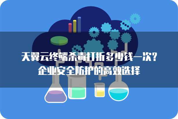 天翼云终端杀毒打折多少钱一次?企业安全防护的高效选择