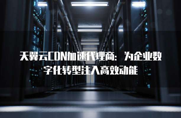 天翼云CDN加速代理商：为企业数字化转型注入高效动能