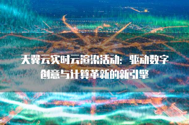 天翼云实时云渲染活动:驱动数字创意与计算革新的新引擎