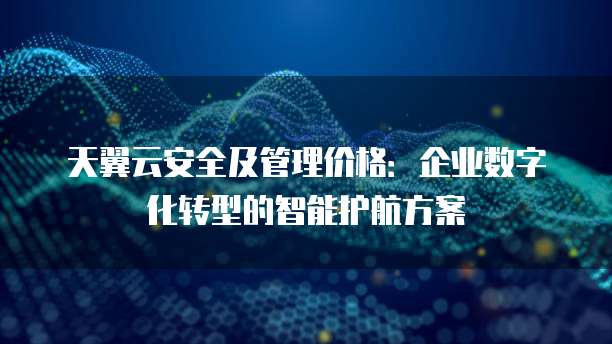 天翼云安全及管理价格:企业数字化转型的智能护航方案