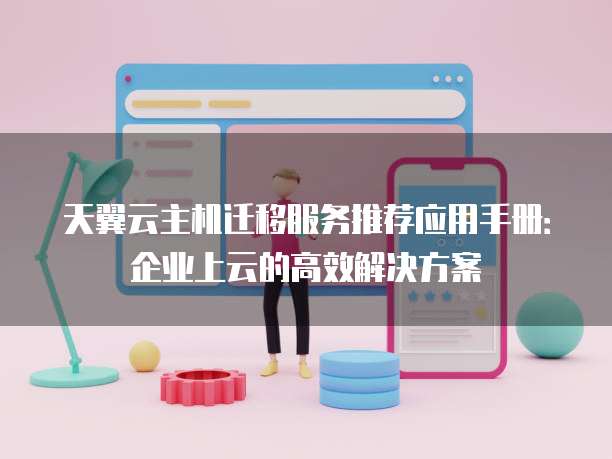 天翼云主机迁移服务推荐应用手册:企业上云的高效解决方案