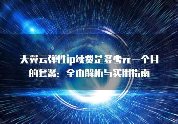 天翼云弹性ip续费是多少元一个月的套餐:全面解析与实用指南