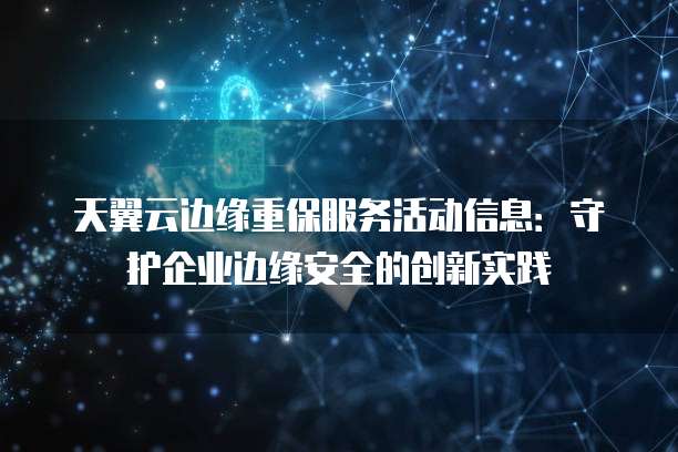 天翼云边缘重保服务活动信息:守护企业边缘安全的创新实践