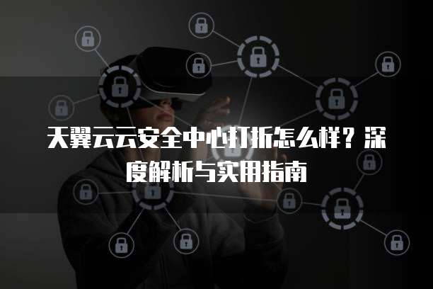 天翼云云安全中心打折怎么样？深度解析与实用指南