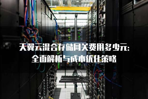 天翼云混合存储网关费用多少元:全面解析与成本优化策略