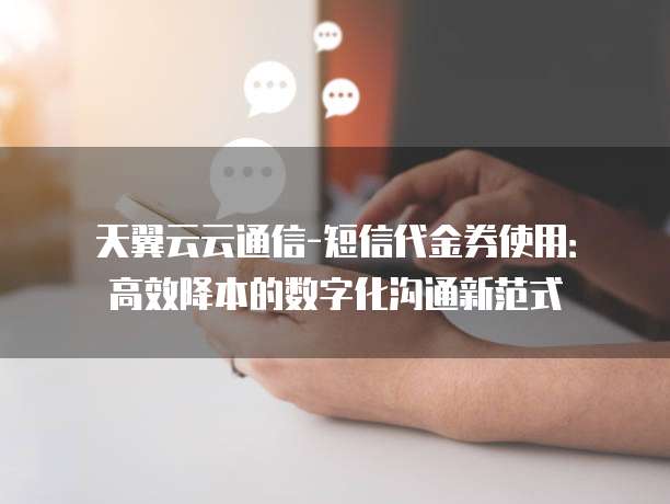 天翼云云通信-短信代金券使用:高效降本的数字化沟通新范式