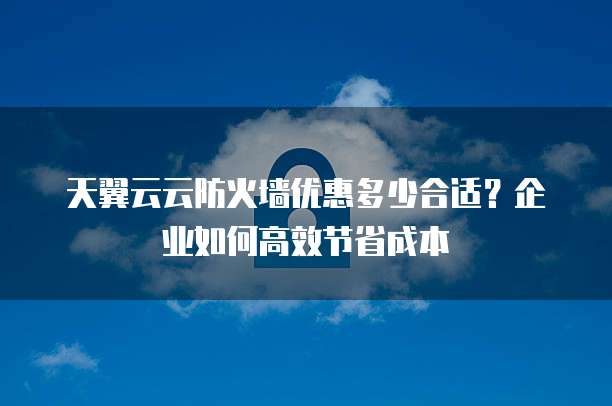 天翼云云防火墙优惠多少合适?企业如何高效节省成本