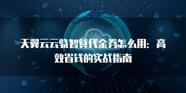 天翼云云骁智算代金券怎么用：高效省钱的实战指南