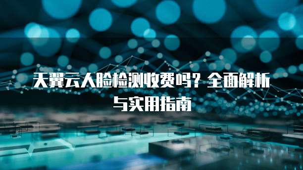 天翼云人脸检测收费吗？全面解析与实用指南