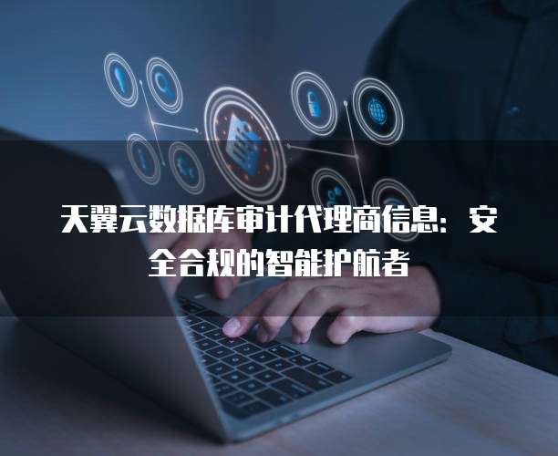 天翼云数据库审计代理商信息:安全合规的智能护航者