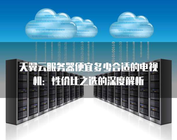 天翼云服务器便宜多少合适的电视机:性价比之选的深度解析