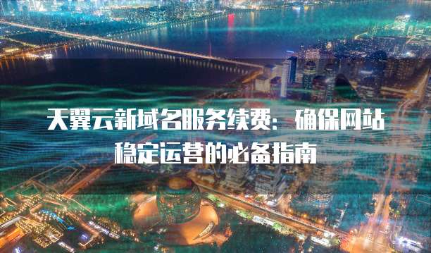 天翼云新域名服务续费:确保网站稳定运营的必备指南