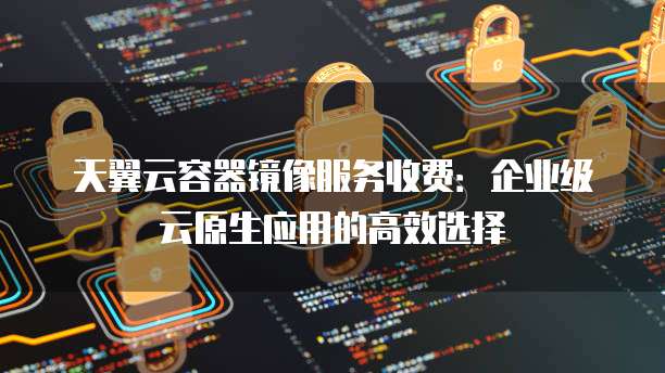 天翼云容器镜像服务收费:企业级云原生应用的高效选择