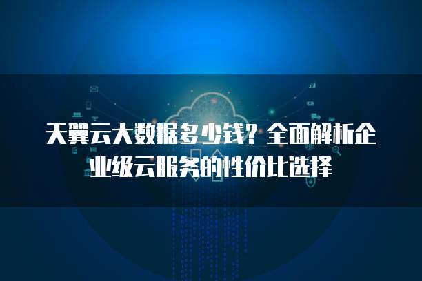 天翼云大数据多少钱?全面解析企业级云服务的性价比选择
