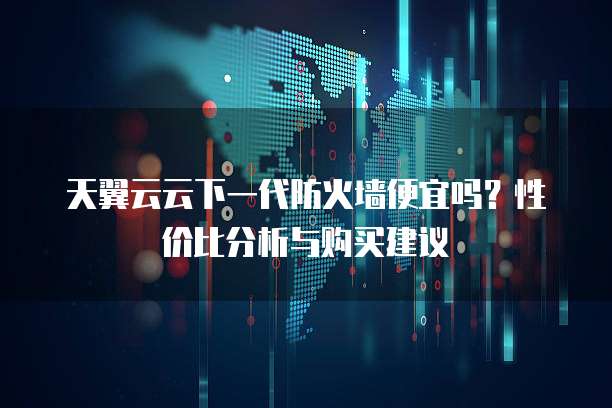 天翼云云下一代防火墙便宜吗?性价比分析与购买建议