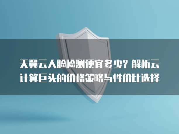 天翼云人脸检测便宜多少?解析云计算巨头的价格策略与性价比选择