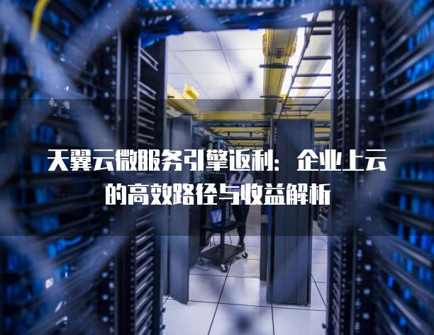 天翼云微服务引擎返利:企业上云的高效路径与收益解析