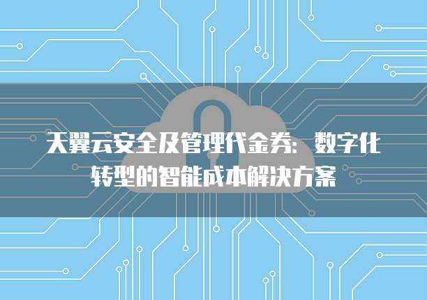 天翼云安全及管理代金券:数字化转型的智能成本解决方案