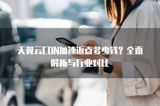 天翼云CDN加速返点多少钱?全面解析与行业对比
