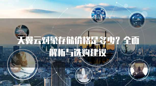 天翼云对象存储价格是多少?全面解析与选购建议