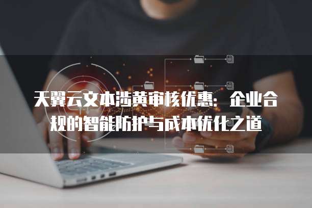 天翼云文本涉黄审核优惠：企业合规的智能防护与成本优化之道