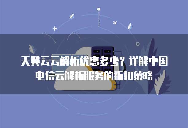 天翼云云解析优惠多少?详解中国电信云解析服务的折扣策略