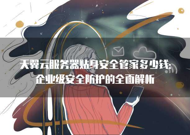 天翼云服务器贴身安全管家多少钱:企业级安全防护的全面解析