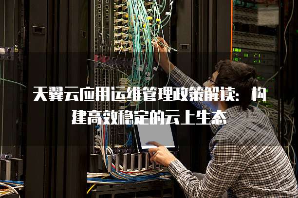 天翼云应用运维管理政策解读:构建高效稳定的云上生态